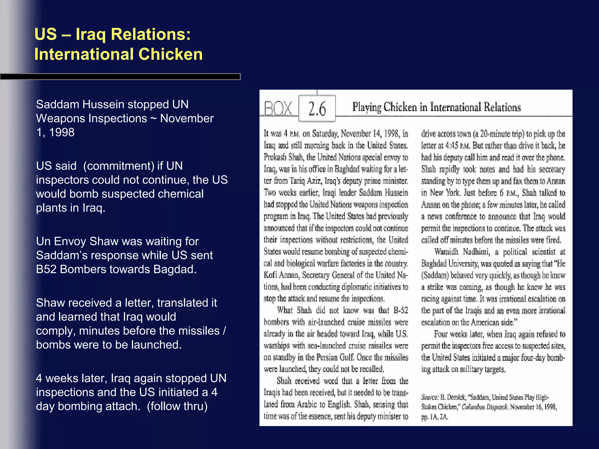 US – Iraq Relations:  International ChickenSaddam Hussein stopped UN Weapons Inspections ~ November 1, 1998US said  (commitment) if UN inspectors could not continue, the US would bomb suspected chemical plants in Iraq.Un Envoy Shaw was waiting for Saddam’s response while US sent B52 Bombers towards Bagdad.Shaw received a letter, translated it and learned that Iraq would comply, minutes before the missiles /  bombs were to be launched.4 weeks later, Iraq again stopped UN inspections and the US initiated a 4 day bombing attach.  (follow thru)