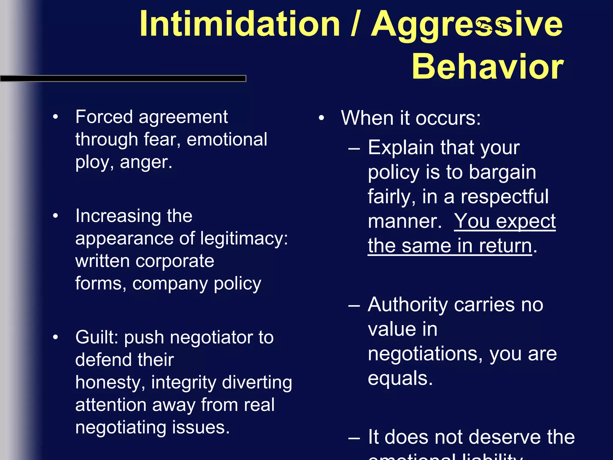 Intimidation / Aggressive BehaviorForced agreement through fear, emotional ploy, anger.Increasing the appearance of legitimacy:  written corporate forms, company policyGuilt: push negotiator to defend their honesty, integrity diverting attention away from real negotiating issues.2-33When it occurs:Explain that your policy is to bargain fairly, in a respectful manner.  You expect the same in return.Authority carries no value in negotiations, you are equals.  It does not deserve the emotional liability.