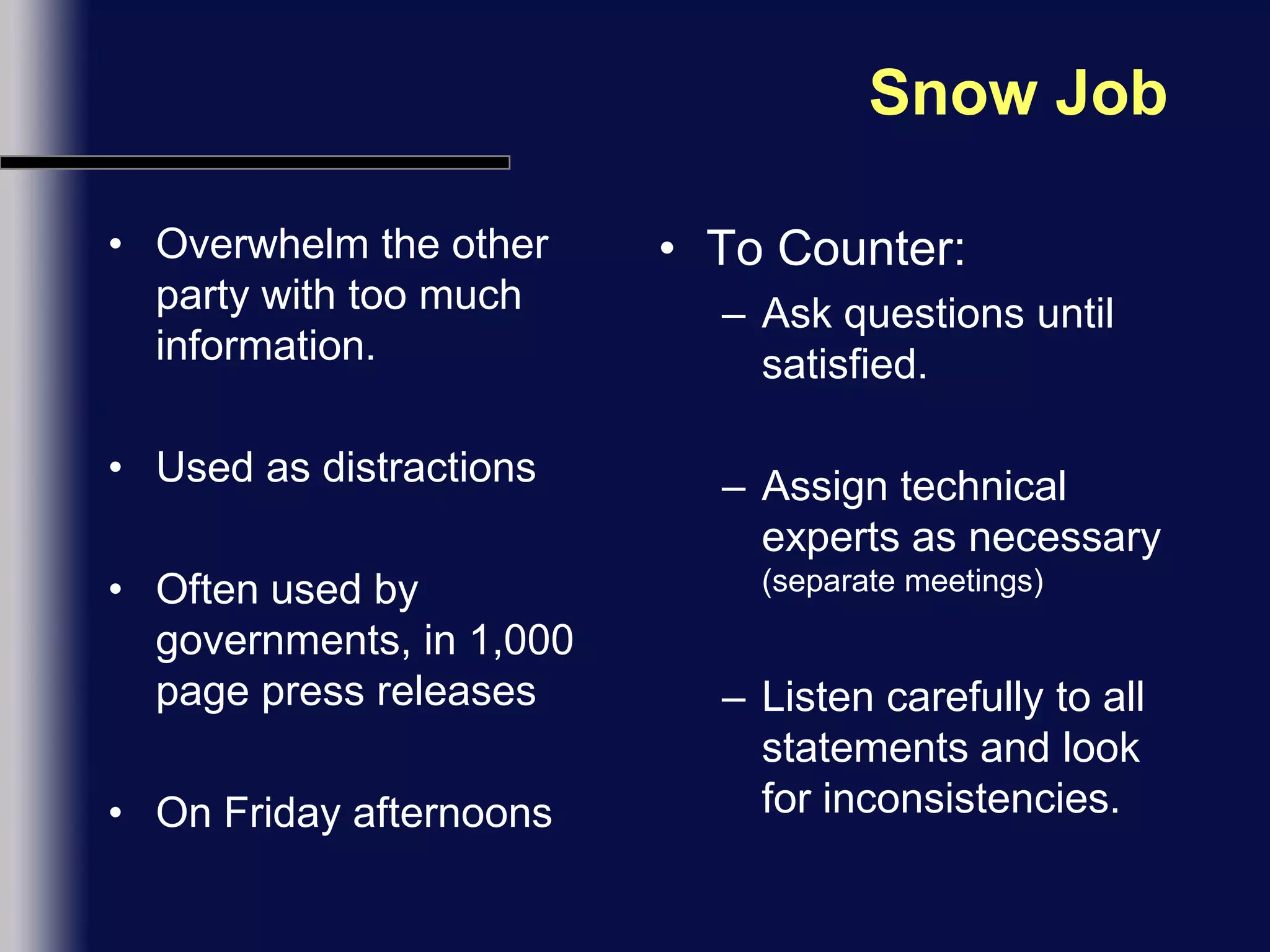 Snow JobOverwhelm the other party with too much information. Used as distractionsOften used by governments, in 1,000 page press releasesOn Friday afternoonsTo Counter:Ask questions until satisfied.Assign technical experts as necessary (separate meetings)Listen carefully to all statements and look for inconsistencies.