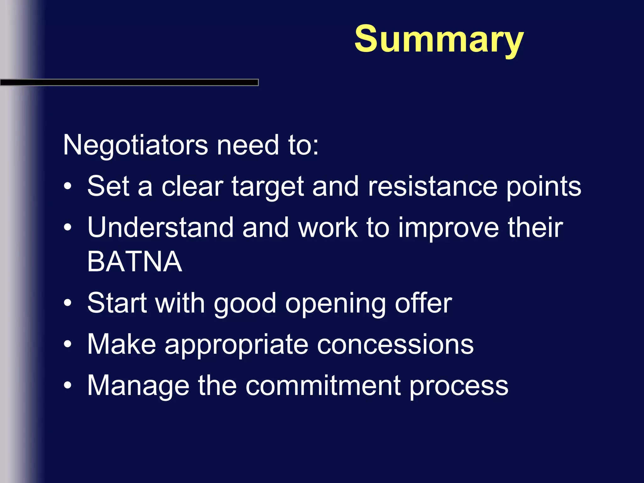 SummaryNegotiators need to:Set a clear target and resistance pointsUnderstand and work to improve their BATNAStart with good opening offerMake appropriate concessionsManage the commitment process