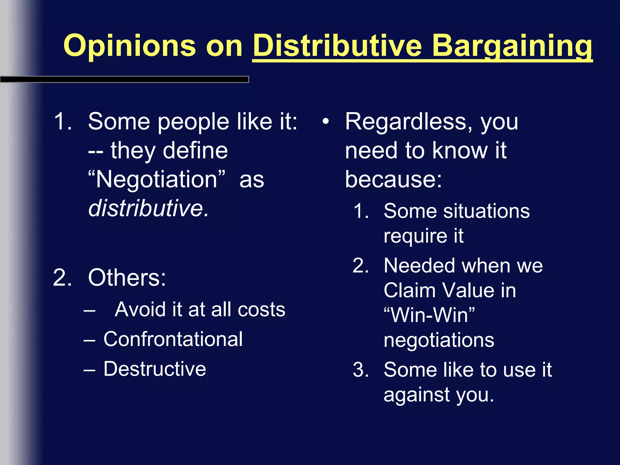 Opinions on Distributive BargainingSome people like it: -- they define “Negotiation”  as distributive.Others:Avoid it at all costsConfrontationalDestructiveRegardless, you need to know it because:Some situations require itNeeded when we Claim Value in “Win-Win” negotiationsSome like to use it against you.
