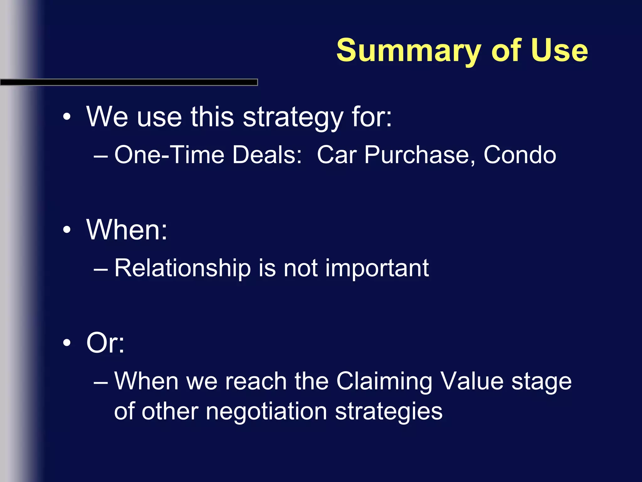 Summary of UseWe use this strategy for:One-Time Deals:  Car Purchase, CondoWhen:Relationship is not importantOr:When we reach the Claiming Value stage of other negotiation strategies