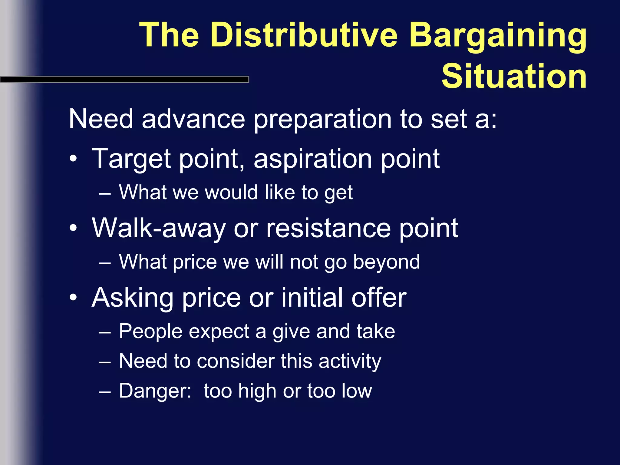The Distributive Bargaining SituationNeed advance preparation to set a:Target point, aspiration pointWhat we would like to getWalk-away or resistance pointWhat price we will not go beyondAsking price or initial offerPeople expect a give and takeNeed to consider this activityDanger:  too high or too low