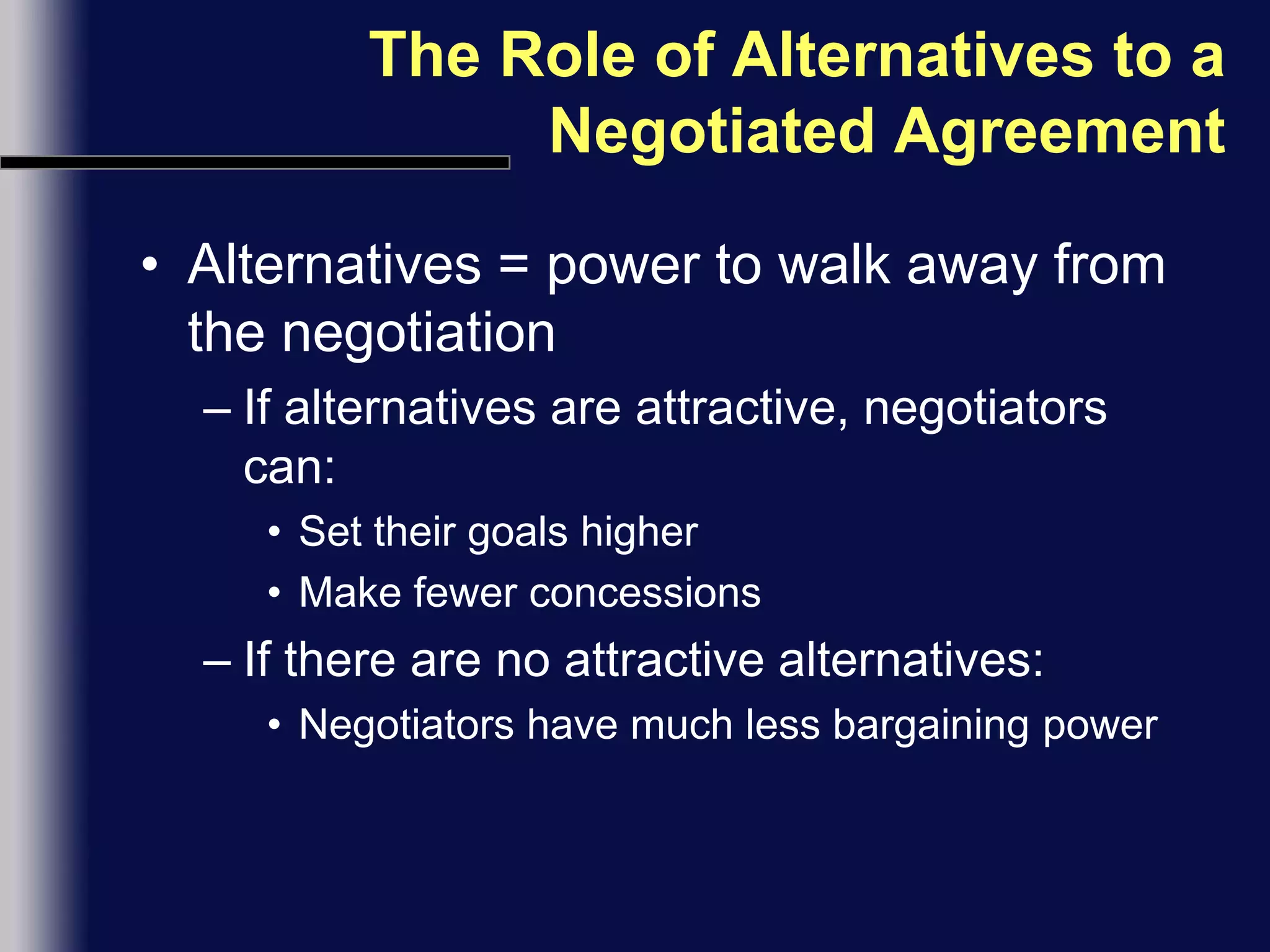 The Role of Alternatives to a Negotiated AgreementAlternatives = power to walk away from the negotiation If alternatives are attractive, negotiators can:Set their goals higherMake fewer concessionsIf there are no attractive alternatives:Negotiators have much less bargaining power
