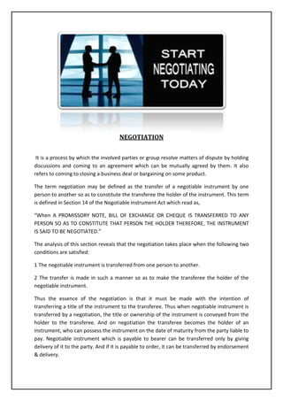 NEGOTIATION
It is a process by which the involved parties or group resolve matters of dispute by holding
discussions and coming to an agreement which can be mutually agreed by them. It also
refers to coming to closing a business deal or bargaining on some product.
The term negotiation may be defined as the transfer of a negotiable instrument by one
person to another so as to constitute the transferee the holder of the instrument. This term
is defined in Section 14 of the Negotiable instrument Act which read as,
“When A PROMISSORY NOTE, BILL OF EXCHANGE OR CHEQUE IS TRANSFERRED TO ANY
PERSON SO AS TO CONSTITUTE THAT PERSON THE HOLDER THEREFORE, THE INSTRUMENT
IS SAID TO BE NEGOTIATED.”
The analysis of this section reveals that the negotiation takes place when the following two
conditions are satisfied:
1 The negotiable instrument is transferred from one person to another.
2 The transfer is made in such a manner so as to make the transferee the holder of the
negotiable instrument.
Thus the essence of the negotiation is that it must be made with the intention of
transferring a title of the instrument to the transferee. Thus when negotiable instrument is
transferred by a negotiation, the title or ownership of the instrument is conveyed from the
holder to the transferee. And on negotiation the transferee becomes the holder of an
instrument, who can possess the instrument on the date of maturity from the party liable to
pay. Negotiable instrument which is payable to bearer can be transferred only by giving
delivery of it to the party. And if it is payable to order, it can be transferred by endorsement
& delivery.

 