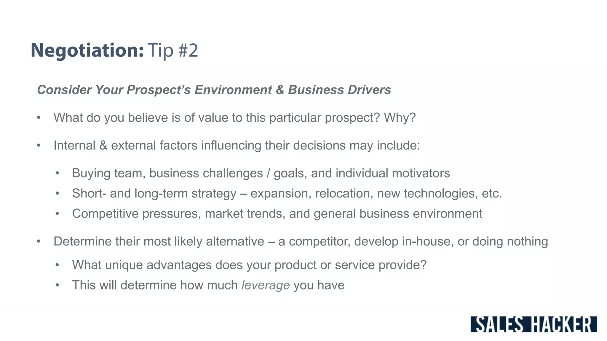 Negotiation: Tip #2 
Consider Your Prospect’s Environment & Business Drivers 
• What do you believe is of value to this particular prospect? Why? 
• Internal & external factors influencing their decisions may include: 
• Buying team, business challenges / goals, and individual motivators 
• Short- and long-term strategy – expansion, relocation, new technologies, etc. 
• Competitive pressures, market trends, and general business environment 
• Determine their most likely alternative – a competitor, develop in-house, or doing nothing 
• What unique advantages does your product or service provide? 
• This will determine how much leverage you have 
 