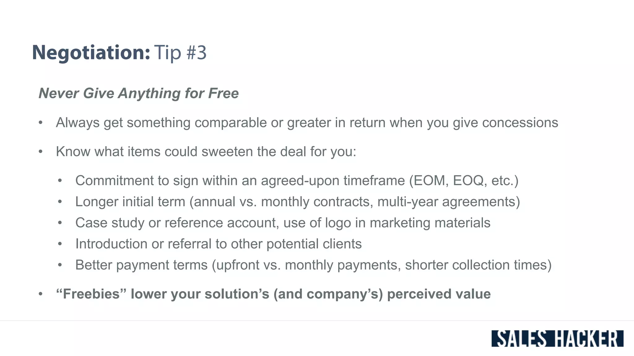 Negotiation: Tip #3 
Never Give Anything for Free 
• Always get something comparable or greater in return when you give concessions 
• Know what items could sweeten the deal for you: 
• Commitment to sign within an agreed-upon timeframe (EOM, EOQ, etc.) 
• Longer initial term (annual vs. monthly contracts, multi-year agreements) 
• Case study or reference account, use of logo in marketing materials 
• Introduction or referral to other potential clients 
• Better payment terms (upfront vs. monthly payments, shorter collection times) 
• “Freebies” lower your solution’s (and company’s) perceived value 
 