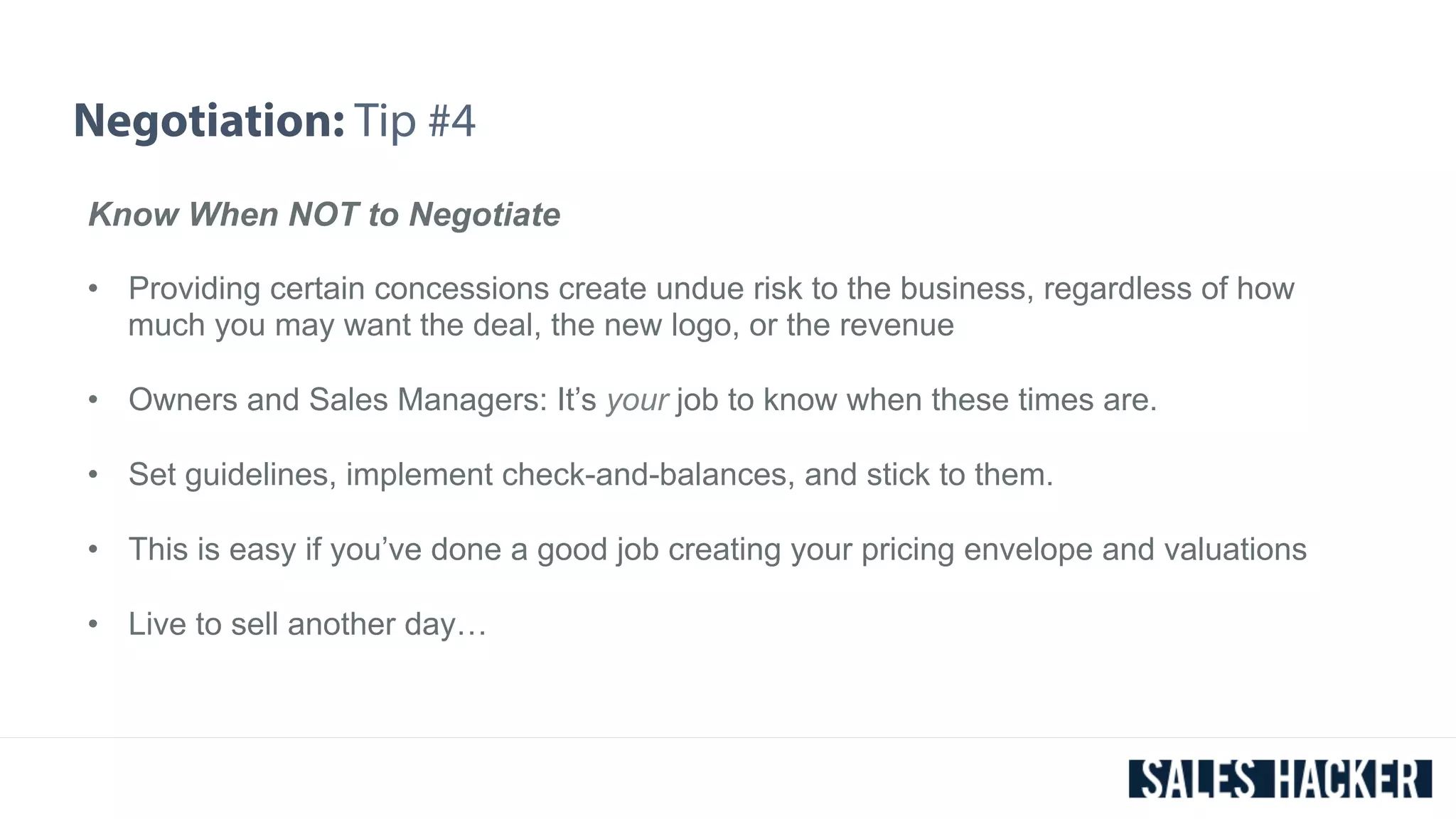 Negotiation: Tip #4 
Know When NOT to Negotiate 
• Providing certain concessions create undue risk to the business, regardless of how 
much you may want the deal, the new logo, or the revenue 
• Owners and Sales Managers: It’s your job to know when these times are. 
• Set guidelines, implement check-and-balances, and stick to them. 
• This is easy if you’ve done a good job creating your pricing envelope and valuations 
• Live to sell another day… 
 