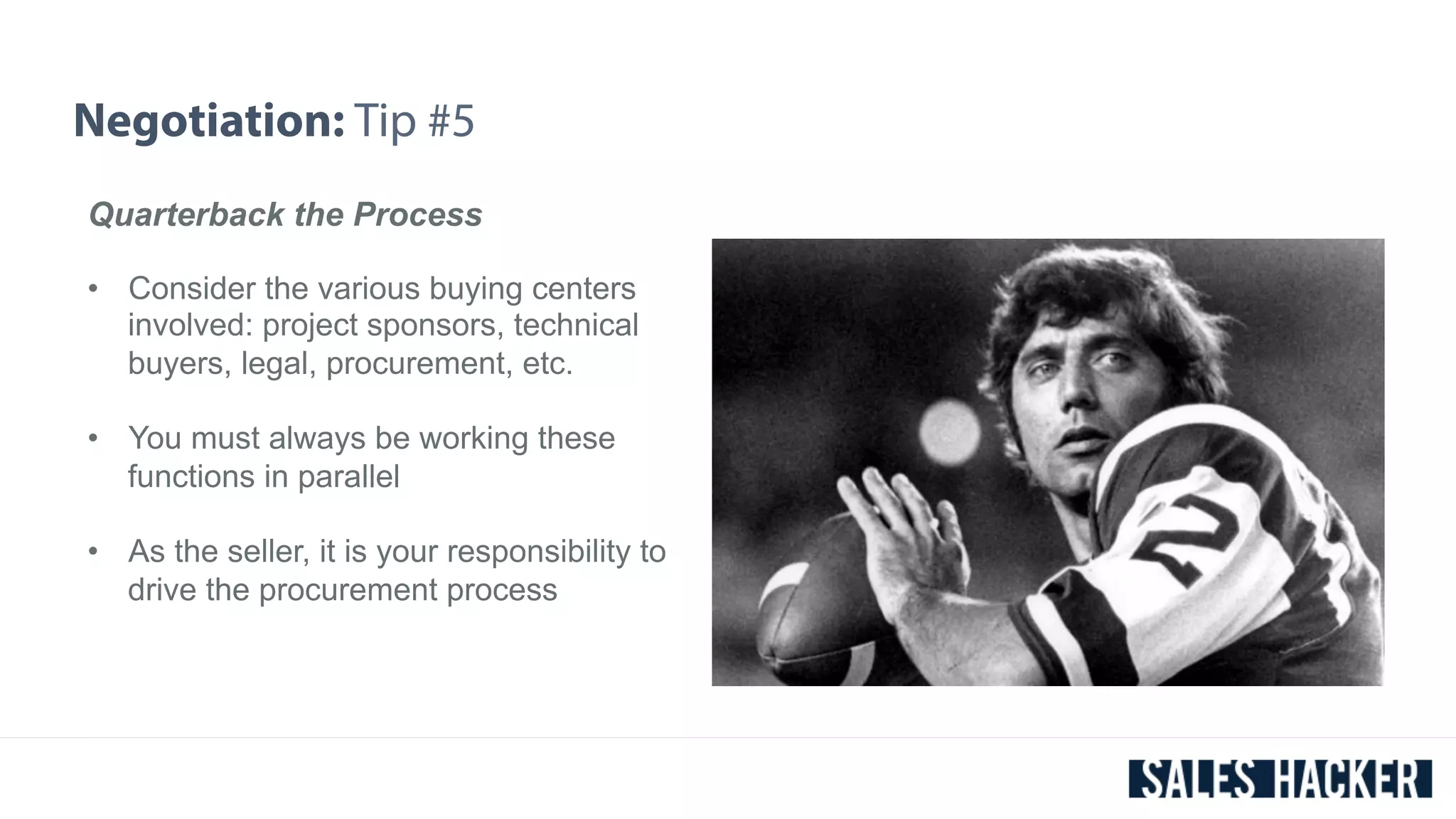 Negotiation: Tip #5 
Quarterback the Process 
• Consider the various buying centers 
involved: project sponsors, technical 
buyers, legal, procurement, etc. 
• You must always be working these 
functions in parallel 
• As the seller, it is your responsibility to 
drive the procurement process 
 