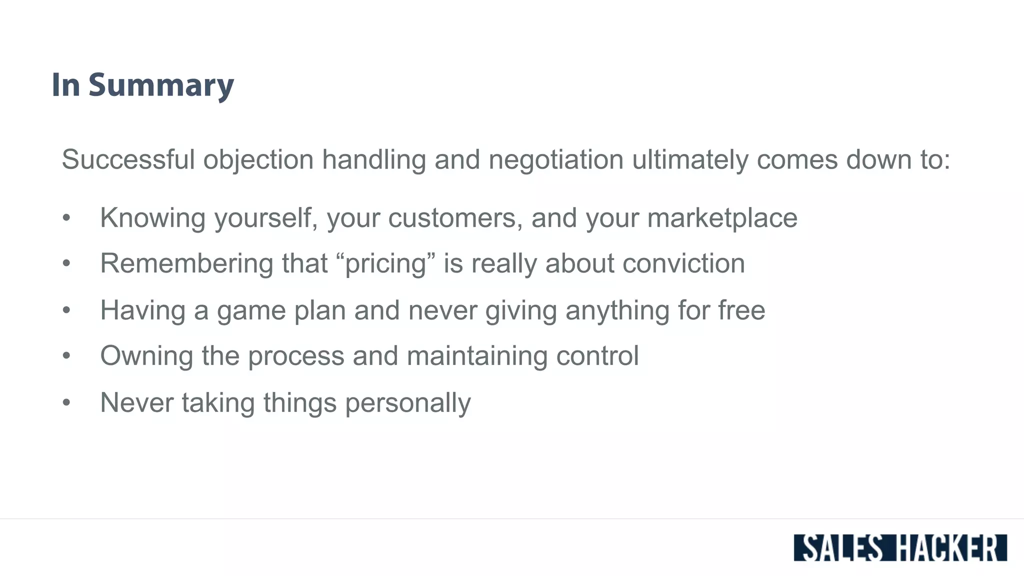 In Summary 
Successful objection handling and negotiation ultimately comes down to: 
• Knowing yourself, your customers, and your marketplace 
• Remembering that “pricing” is really about conviction 
• Having a game plan and never giving anything for free 
• Owning the process and maintaining control 
• Never taking things personally 
 