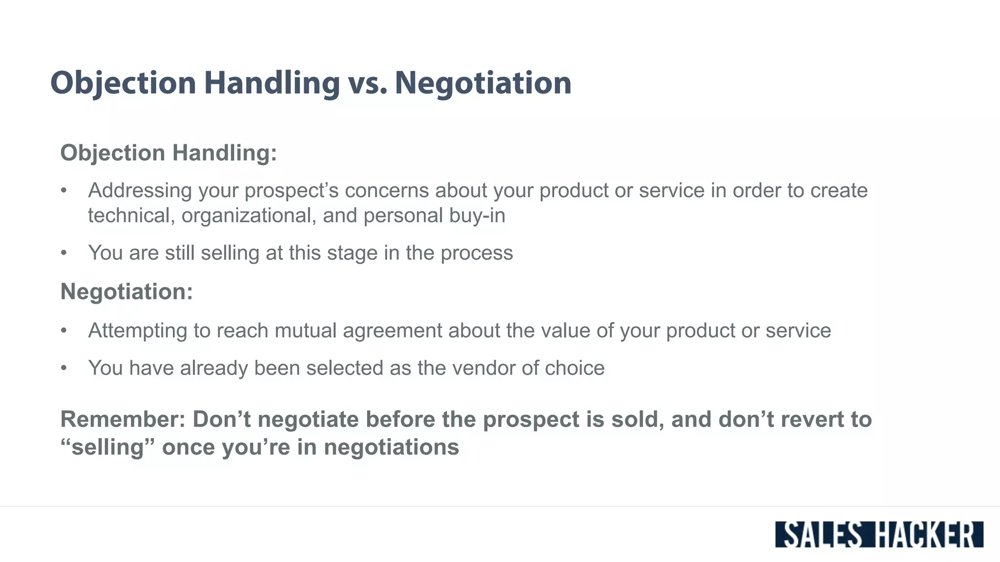 Objection Handling vs. Negotiation 
Objection Handling: 
• Addressing your prospect’s concerns about your product or service in order to create 
technical, organizational, and personal buy-in 
• You are still selling at this stage in the process 
Negotiation: 
• Attempting to reach mutual agreement about the value of your product or service 
• You have already been selected as the vendor of choice 
Remember: Don’t negotiate before the prospect is sold, and don’t revert to 
“selling” once you’re in negotiations 
 
