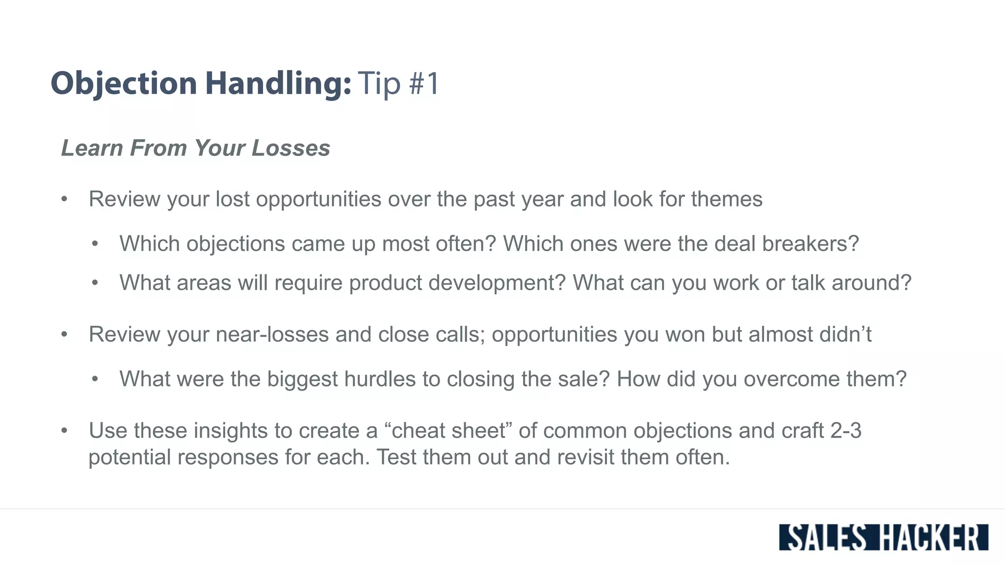 Objection Handling: Tip #1 
Learn From Your Losses 
• Review your lost opportunities over the past year and look for themes 
• Which objections came up most often? Which ones were the deal breakers? 
• What areas will require product development? What can you work or talk around? 
• Review your near-losses and close calls; opportunities you won but almost didn’t 
• What were the biggest hurdles to closing the sale? How did you overcome them? 
• Use these insights to create a “cheat sheet” of common objections and craft 2-3 
potential responses for each. Test them out and revisit them often. 
 