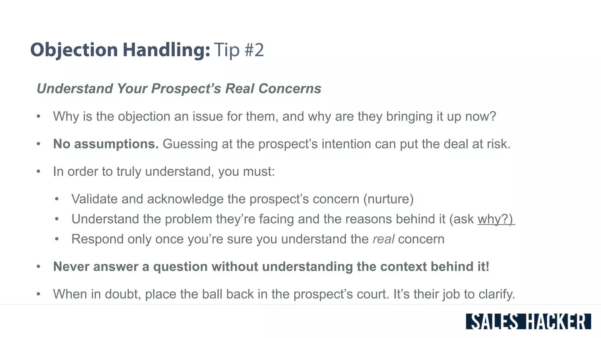 Objection Handling: Tip #2 
Understand Your Prospect’s Real Concerns 
• Why is the objection an issue for them, and why are they bringing it up now? 
• No assumptions. Guessing at the prospect’s intention can put the deal at risk. 
• In order to truly understand, you must: 
• Validate and acknowledge the prospect’s concern (nurture) 
• Understand the problem they’re facing and the reasons behind it (ask why?) 
• Respond only once you’re sure you understand the real concern 
• Never answer a question without understanding the context behind it! 
• When in doubt, place the ball back in the prospect’s court. It’s their job to clarify. 
 