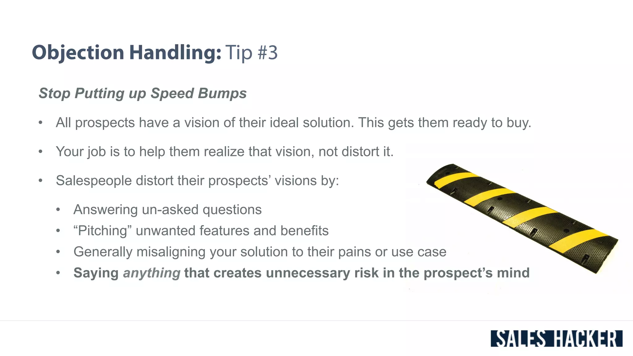 Objection Handling: Tip #3 
Stop Putting up Speed Bumps 
• All prospects have a vision of their ideal solution. This gets them ready to buy. 
• Your job is to help them realize that vision, not distort it. 
• Salespeople distort their prospects’ visions by: 
• Answering un-asked questions 
• “Pitching” unwanted features and benefits 
• Generally misaligning your solution to their pains or use case 
• Saying anything that creates unnecessary risk in the prospect’s mind 
 