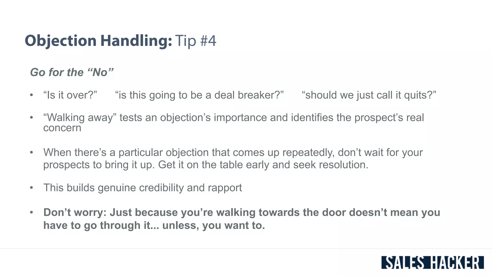 Objection Handling: Tip #4 
Go for the “No” 
• “Is it over?” “is this going to be a deal breaker?” “should we just call it quits?” 
• “Walking away” tests an objection’s importance and identifies the prospect’s real 
concern 
• When there’s a particular objection that comes up repeatedly, don’t wait for your 
prospects to bring it up. Get it on the table early and seek resolution. 
• This builds genuine credibility and rapport 
• Don’t worry: Just because you’re walking towards the door doesn’t mean you 
have to go through it... unless, you want to. 
 