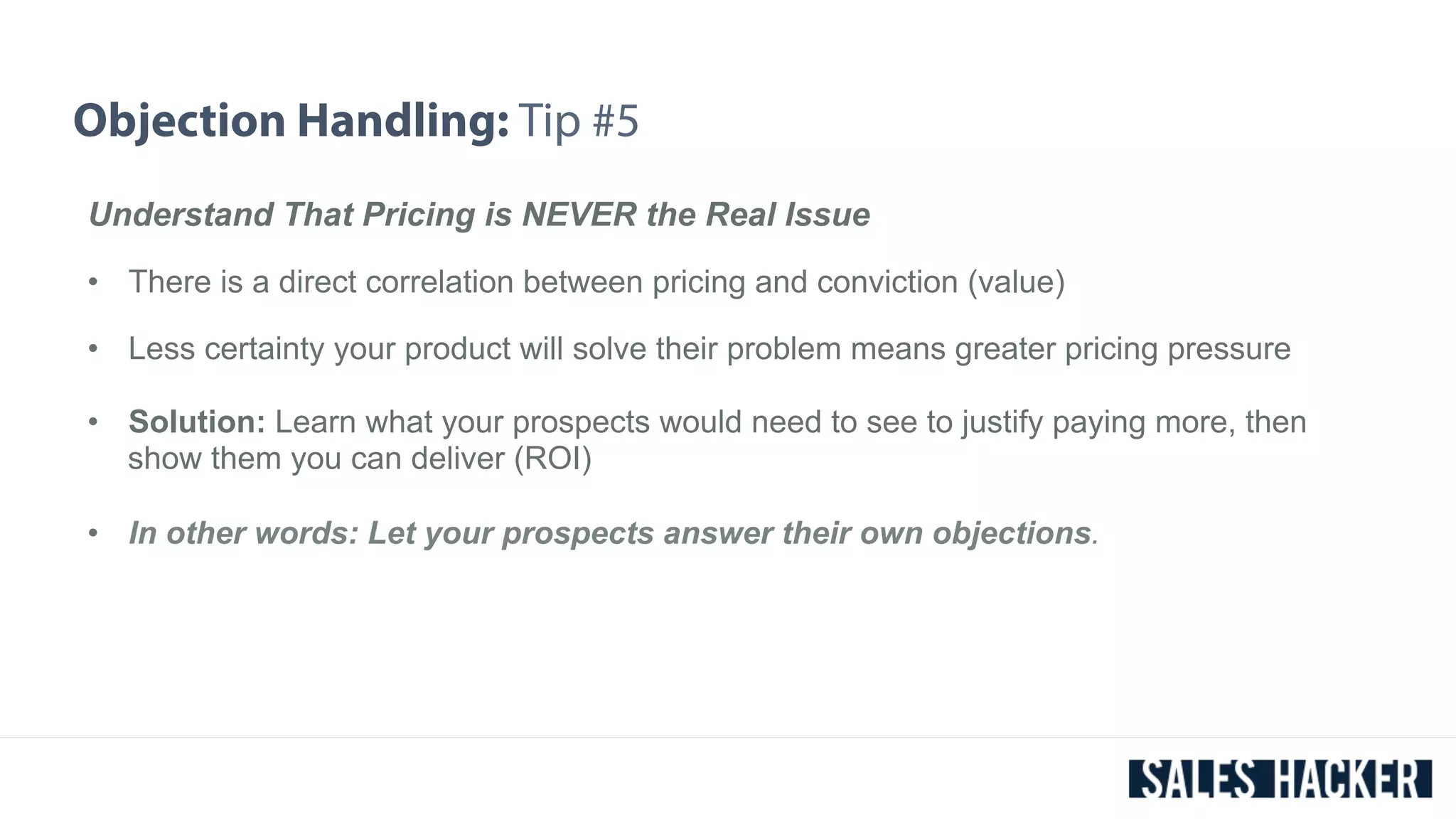 Objection Handling: Tip #5 
Understand That Pricing is NEVER the Real Issue 
• There is a direct correlation between pricing and conviction (value) 
• Less certainty your product will solve their problem means greater pricing pressure 
• Solution: Learn what your prospects would need to see to justify paying more, then 
show them you can deliver (ROI) 
• In other words: Let your prospects answer their own objections. 
 