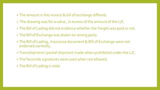 • The amount in the invoice & bill of exchange differed.
• The drawing was for a value , in excess of the amount of the L/C.
• The Bill of Lading did not evidence whether the freight was paid or not.
• The Bill of Exchange was drawn on wrong party.
• The Bill of Lading , Insurance document & Bill of Exchange were not
endorsed correctly.
• Transshipment / partial shipment made when prohibited under the L/C.
• The facsimile signatures were used when not allowed.
• The Bill of Lading is stale.
 