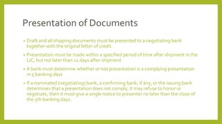 Presentation of Documents
• Draft and all shipping documents must be presented to a negotiating bank
together with the original letter of credit.
• Presentation must be made within a specified period of time after shipment in the
L/C, but not later than 21 days after shipment.
• A bank must determine whether or not presentation is a complying presentation
in 5 banking days
• If a nominated (negotiating) bank, a confirming bank, if any, or the issuing bank
determines that a presentation does not comply, it may refuse to honor or
negotiate, then it must give a single notice to presenter no later than the close of
the 5th banking days.
 