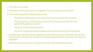 • The notice must state:
a.The bank is refusing to honor or negotiate: Each discrepancy to be stated
b.The bank’s disposal of shipping documents:
The bank is holding documents pending instructions from the presenter
The issuing bank is holding documents until it receives a waiver from the
applicant & agrees to accept it
The bank is returning documents
The bank is acting according to the previous instructions from the presenter.
• If a bank does not follow these negotiation and notice provisions, the bank cannot claim
that the documents do not constitute a complying presentation.The bank must honor or
negotiate.
• A document presented but not required by the Credit will be disregarded.
 