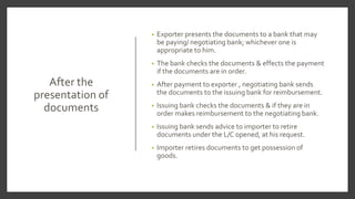 After the
presentation of
documents
• Exporter presents the documents to a bank that may
be paying/ negotiating bank; whichever one is
appropriate to him.
• The bank checks the documents & effects the payment
if the documents are in order.
• After payment to exporter , negotiating bank sends
the documents to the issuing bank for reimbursement.
• Issuing bank checks the documents & if they are in
order makes reimbursement to the negotiating bank.
• Issuing bank sends advice to importer to retire
documents under the L/C opened, at his request.
• Importer retires documents to get possession of
goods.
 