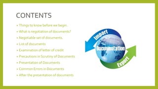 CONTENTS
• Things to know before we begin.
• What is negotiation of documents?
• Negotiable set of documents.
• List of documents
• Examination of letter of credit
• Precautions in Scrutiny of Documents
• Presentation of Documents
• Common Errors in Documents
• After the presentation of documents
 