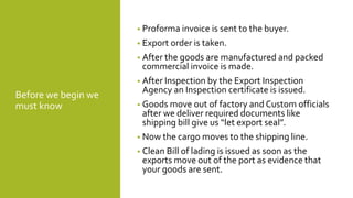 Before we begin we
must know
• Proforma invoice is sent to the buyer.
• Export order is taken.
• After the goods are manufactured and packed
commercial invoice is made.
• After Inspection by the Export Inspection
Agency an Inspection certificate is issued.
• Goods move out of factory and Custom officials
after we deliver required documents like
shipping bill give us “let export seal”.
• Now the cargo moves to the shipping line.
• Clean Bill of lading is issued as soon as the
exports move out of the port as evidence that
your goods are sent.
 