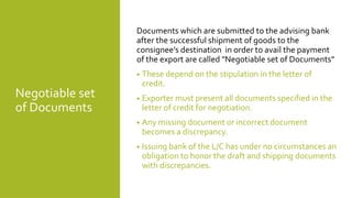 Negotiable set
of Documents
Documents which are submitted to the advising bank
after the successful shipment of goods to the
consignee’s destination in order to avail the payment
of the export are called "Negotiable set of Documents"
• These depend on the stipulation in the letter of
credit.
• Exporter must present all documents specified in the
letter of credit for negotiation.
• Any missing document or incorrect document
becomes a discrepancy.
• Issuing bank of the L/C has under no circumstances an
obligation to honor the draft and shipping documents
with discrepancies.
 