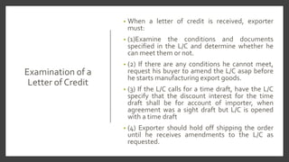 Examination of a
Letter of Credit
• When a letter of credit is received, exporter
must:
• (1)Examine the conditions and documents
specified in the L/C and determine whether he
can meet them or not.
• (2) If there are any conditions he cannot meet,
request his buyer to amend the L/C asap before
he starts manufacturing export goods.
• (3) If the L/C calls for a time draft, have the L/C
specify that the discount interest for the time
draft shall be for account of importer, when
agreement was a sight draft but L/C is opened
with a time draft
• (4) Exporter should hold off shipping the order
until he receives amendments to the L/C as
requested.
 