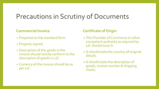 Precautions in Scrutiny of Documents
Commercial Invoice
• Prepared on the standard form
• Properly signed.
• Description of the goods in the
invoice should strictly conform to the
description of goods in L/C.
• Currency of the invoice should be as
per L/C.
Certificate of Origin
• The Chamber of Commerce or other
competent authority as required by
L/C should issue it.
• It should state the country of original
details.
• It should state the description of
goods, invoice number & shipping
marks.
 