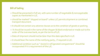 Bill of lading
• Should be presented in full set, with sane number of negotiable & nonnegotiable
copies as mentioned in L/C.
• should be marked “ shipped on board” unless L/C permits shipment or combined
transport document.
• It should not contain any adverse clauses as to the condition of goods or packing.
• It should be issued in the name of the shipper & blank endorsed or made out to the
order of the overseas bank, as per the terms of L/C.
• Date of shipment should not be later than the date specified in L/C.
• It should bear the name of the notifying party , if required in L/C.
• Additional condition such as “ stored in refrigerated compartment” should be
incorporated if it is requirement of the L/C.
 