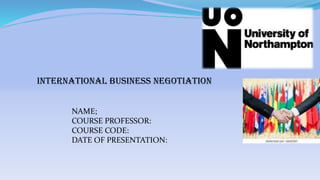 INTERNATIONAL BUSINESS NEGOTIATION
NAME;
COURSE PROFESSOR:
COURSE CODE:
DATE OF PRESENTATION:
 