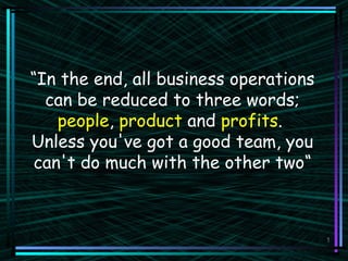 1
“In the end, all business operations
can be reduced to three words;
people, product and profits.
Unless you've got a good team, you
can't do much with the other two“
 