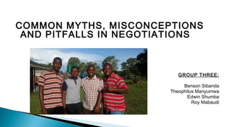 COMMON MYTHS, MISCONCEPTIONS
AND PITFALLS IN NEGOTIATIONS
GROUP THREE:
Benson Sibanda
Theophilus Manyumwa
Edwin Shumba
Roy Mabaudi
 