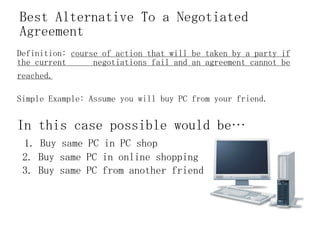 Best Alternative To a Negotiated Agreement Definition:  course of action that will be taken by a party if the current  negotiations fail and an agreement cannot be reached.   Simple Example: Assume you will buy PC from your friend. In this case possible would be… 1. Buy same PC in PC shop 2. Buy same PC in online shopping 3. Buy same PC from another friend 