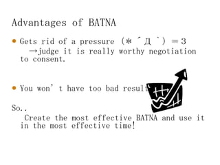 Advantages of BATNA Gets rid of a pressure （＊ ´Д ｀）＝３ -> judge it is really worthy negotiation to consent. You won’t have too bad result 　 So.. Create the most effective BATNA and use it in the most effective time! 