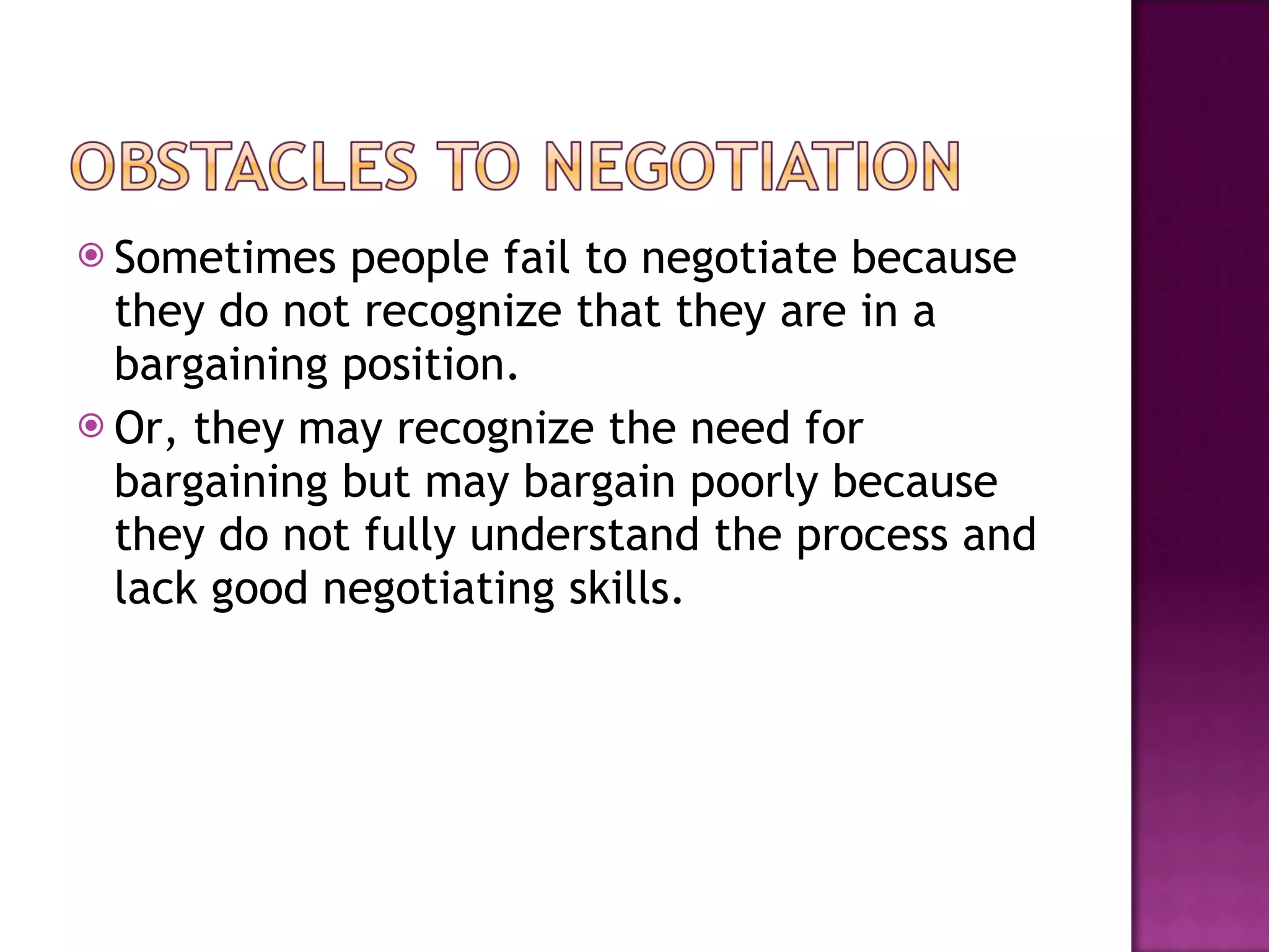 Sometimes people fail to negotiate because they do not recognize that they are in a bargaining position. Or, they may recognize the need for bargaining but may bargain poorly because they do not fully understand the process and lack good negotiating skills.  