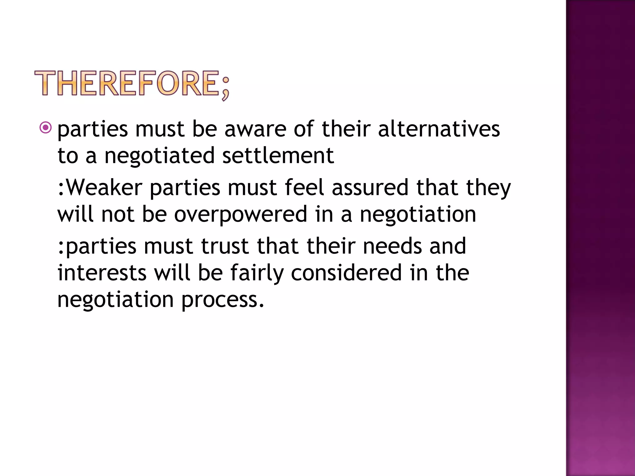 parties must be aware of their alternatives to a negotiated settlement  :Weaker parties must feel assured that they will not be overpowered in a negotiation :parties must trust that their needs and interests will be fairly considered in the negotiation process.  