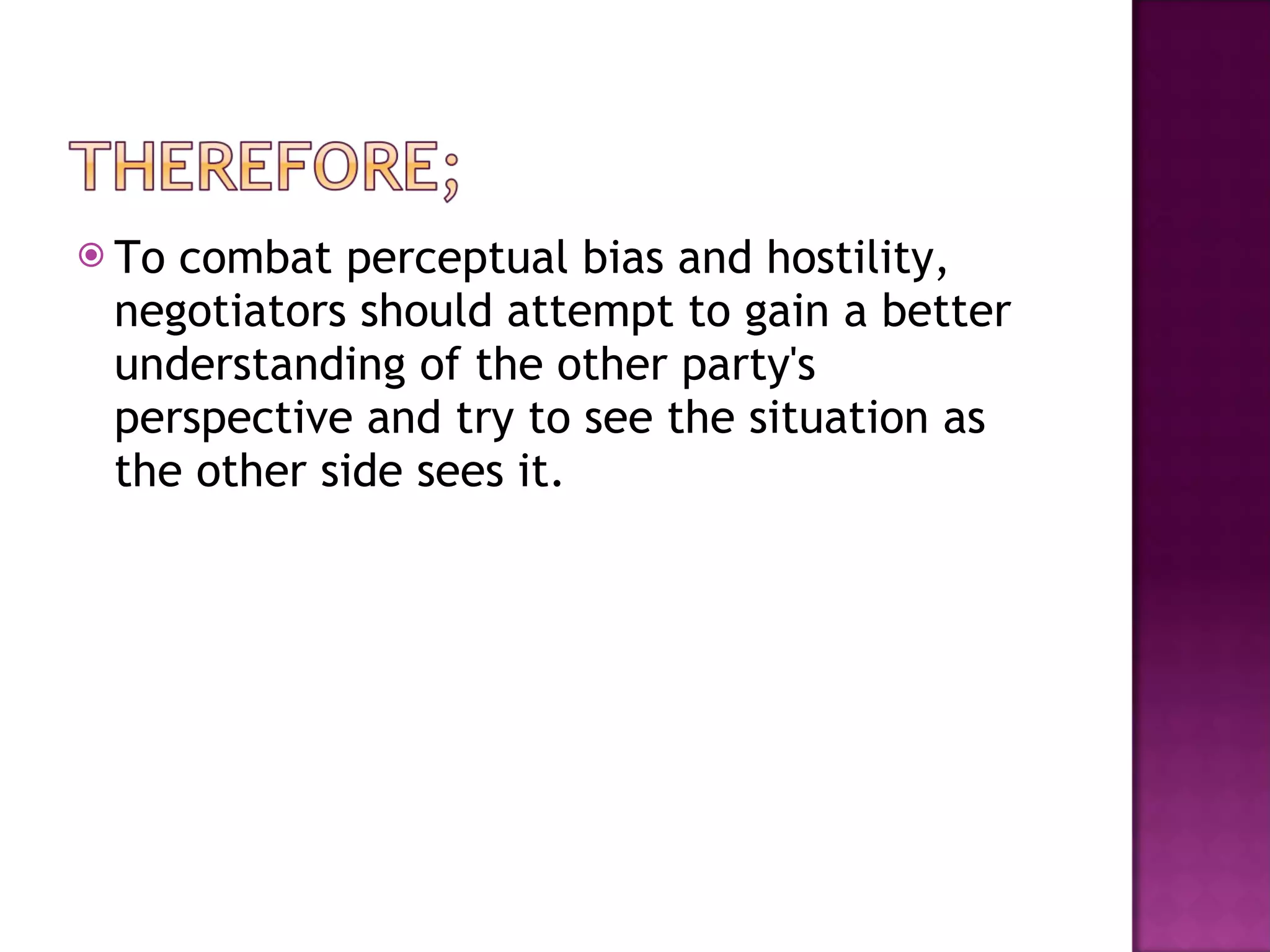 To combat perceptual bias and hostility, negotiators should attempt to gain a better understanding of the other party's perspective and try to see the situation as the other side sees it.  