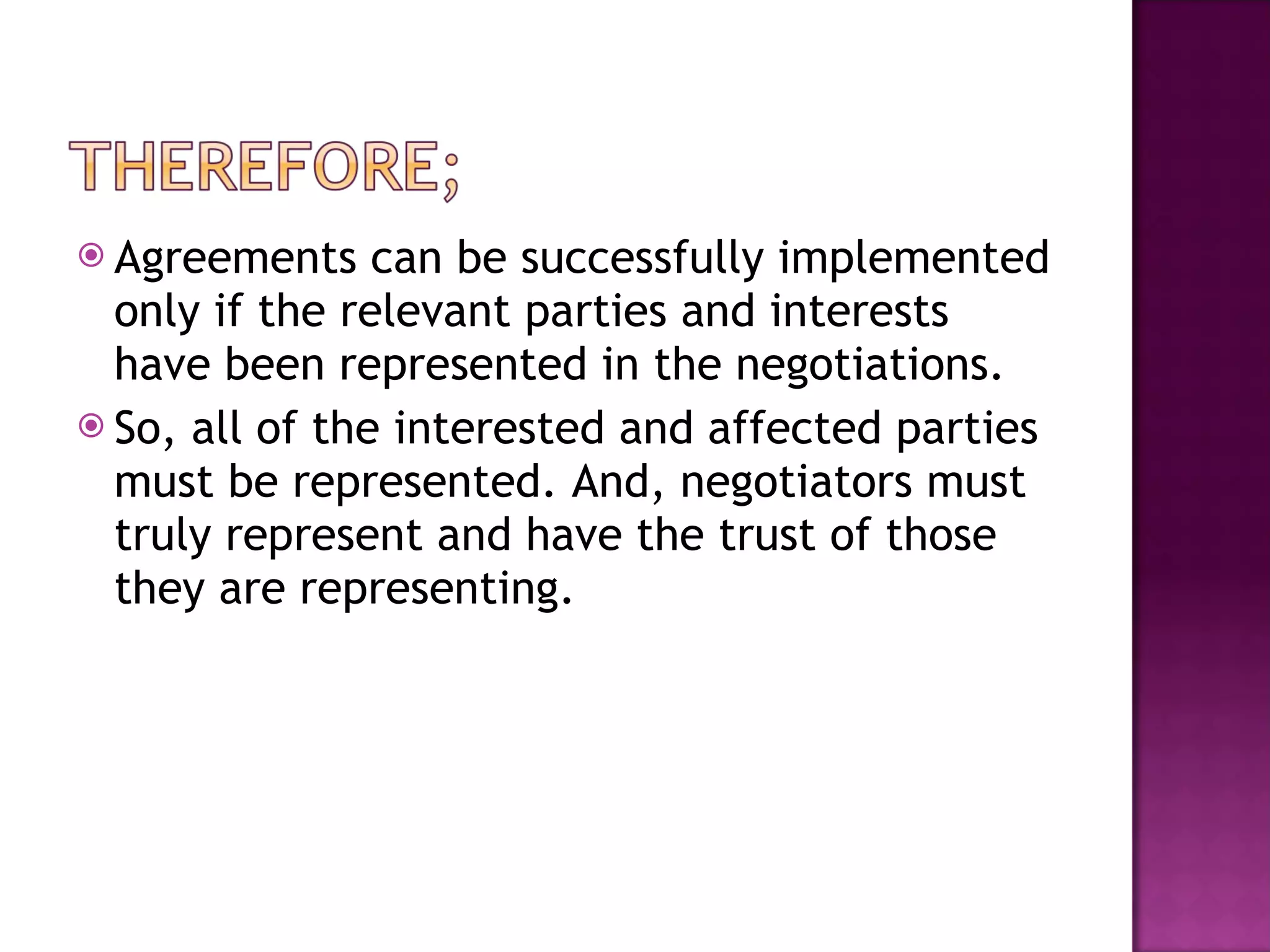 Agreements can be successfully implemented only if the relevant parties and interests have been represented in the negotiations. So, all of the interested and affected parties must be represented. And, negotiators must truly represent and have the trust of those they are representing. 