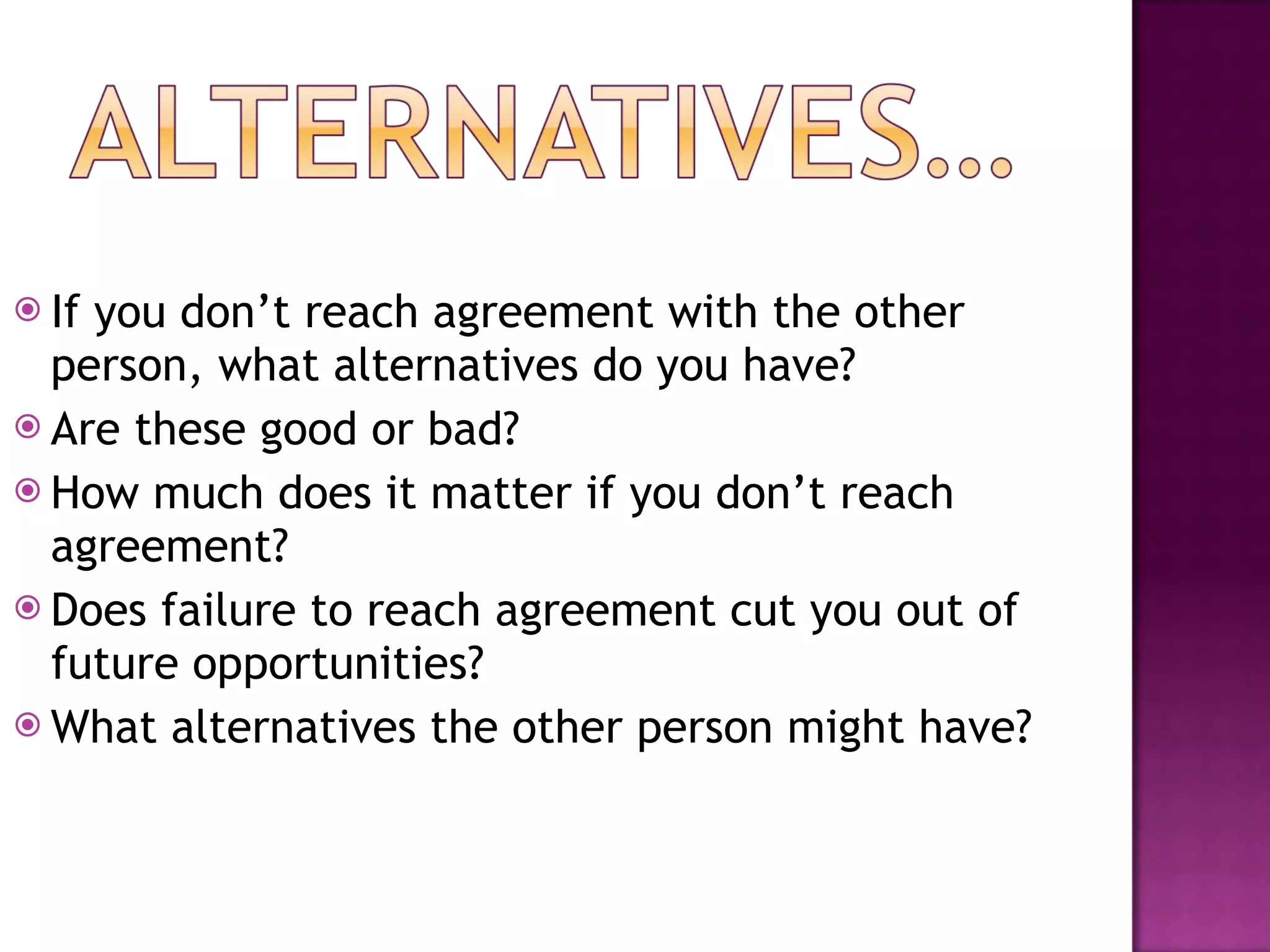If you don’t reach agreement with the other person, what alternatives do you have? Are these good or bad? How much does it matter if you don’t reach agreement? Does failure to reach agreement cut you out of future opportunities? What alternatives the other person might have? 