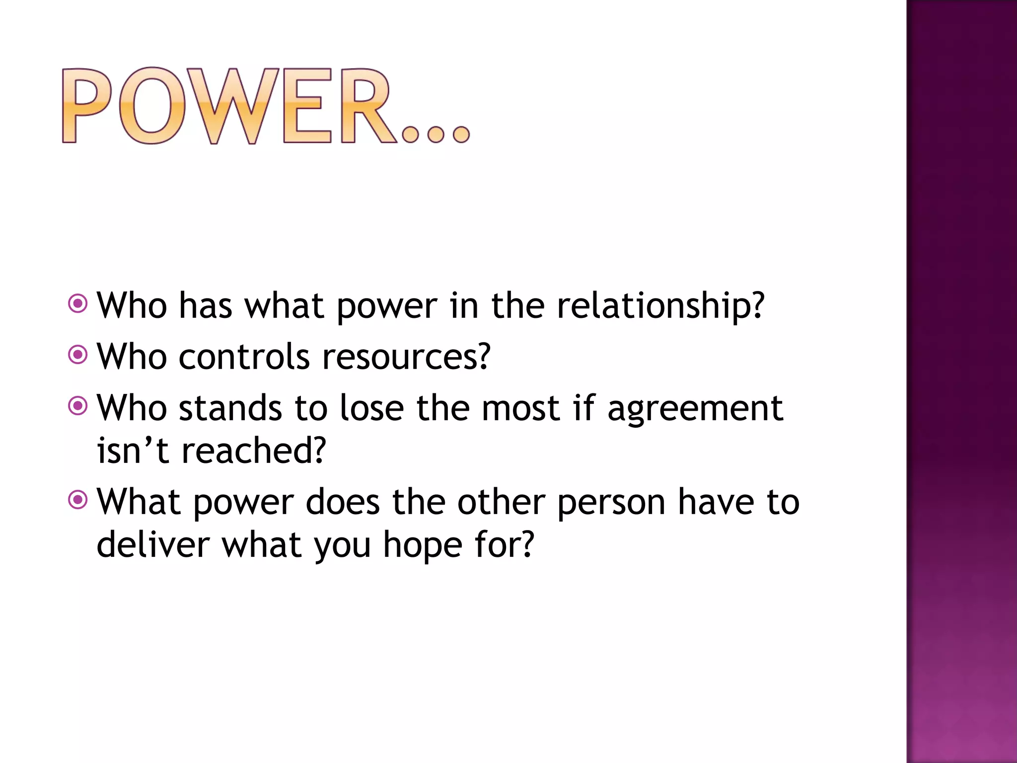 Who has what power in the relationship? Who controls resources? Who stands to lose the most if agreement isn’t reached? What power does the other person have to deliver what you hope for? 