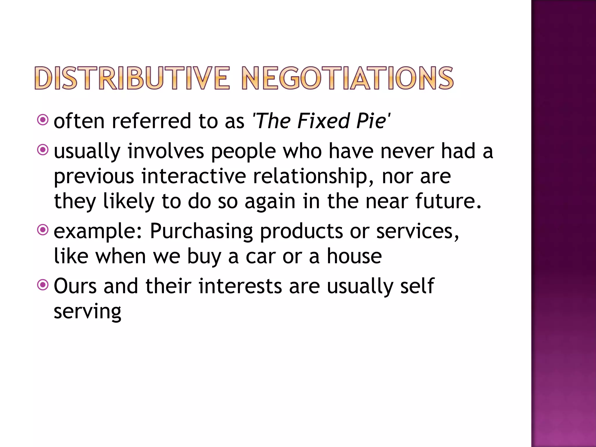 often referred to as  'The Fixed Pie'   usually involves people who have never had a previous interactive relationship, nor are they likely to do so again in the near future.  example: Purchasing products or services, like when we buy a car or a house Ours and their interests are usually self serving  