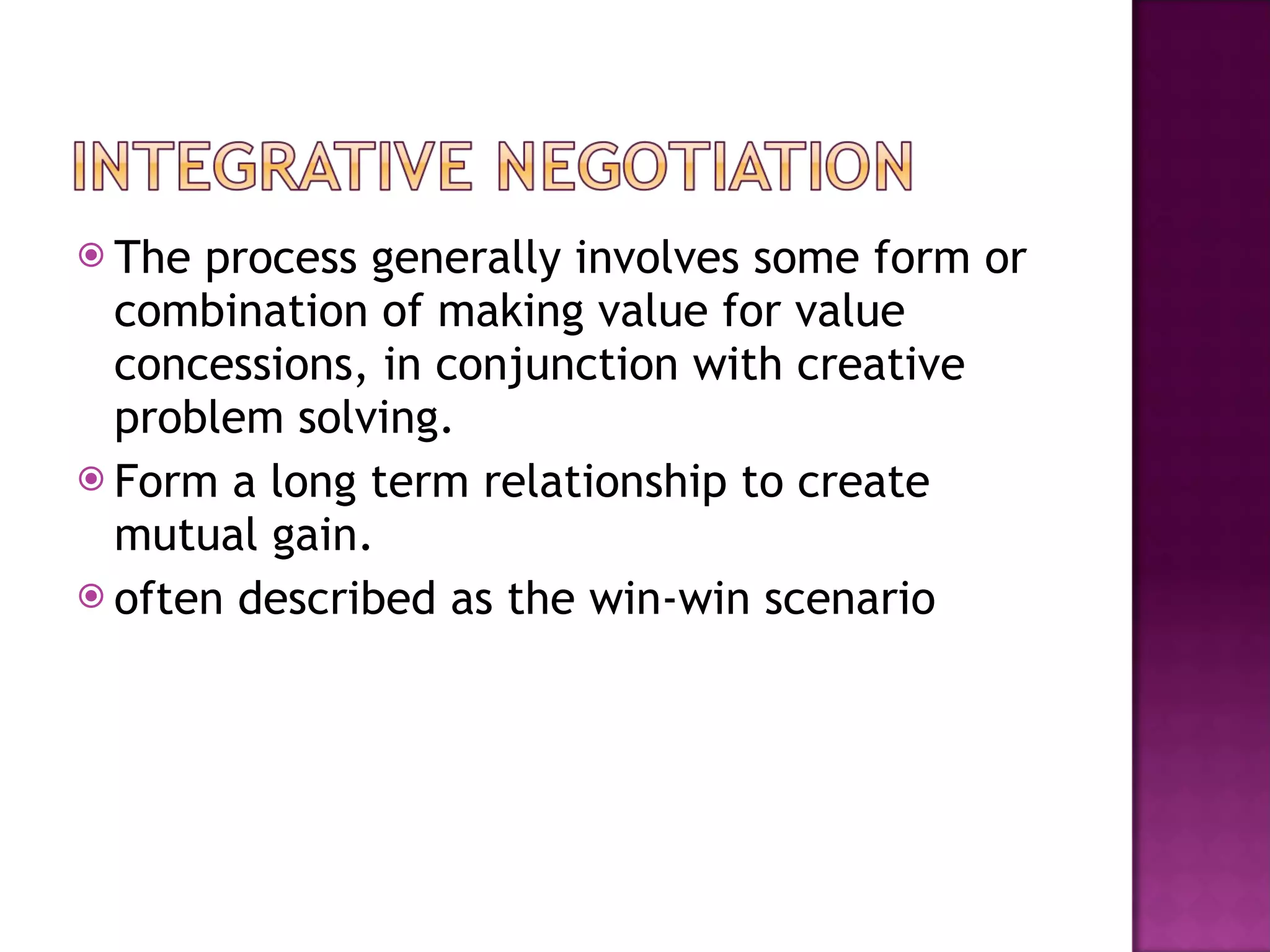 The process generally involves some form or combination of making value for value concessions, in conjunction with creative problem solving. Form a long term relationship to create mutual gain.  often described as the win-win scenario  