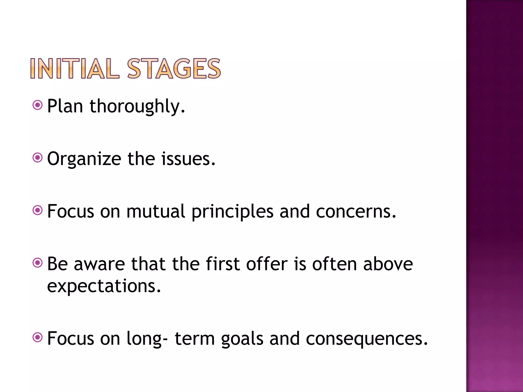 Plan thoroughly. Organize the issues. Focus on mutual principles and concerns. Be aware that the first offer is often above expectations. Focus on long- term goals and consequences. 
