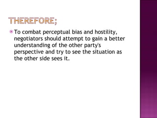 To combat perceptual bias and hostility, negotiators should attempt to gain a better understanding of the other party's perspective and try to see the situation as the other side sees it.  