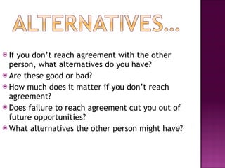 If you don’t reach agreement with the other person, what alternatives do you have? Are these good or bad? How much does it matter if you don’t reach agreement? Does failure to reach agreement cut you out of future opportunities? What alternatives the other person might have? 