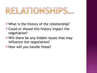What is the history of the relationship? Could or should this history impact the negotiation? Will there be any hidden issues that may influence the negotiation? How will you handle these? 