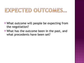 What outcome will people be expecting from the negotiation? What has the outcome been in the past, and what precedents have been set? 