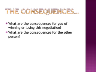 What are the consequences for you of winning or losing this negotiation? What are the consequences for the other person? 