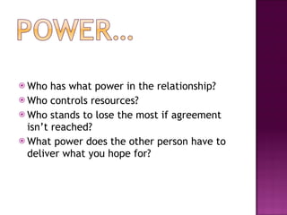 Who has what power in the relationship? Who controls resources? Who stands to lose the most if agreement isn’t reached? What power does the other person have to deliver what you hope for? 